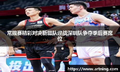 常规赛精彩对决新疆队迎战深圳队争夺季后赛席位